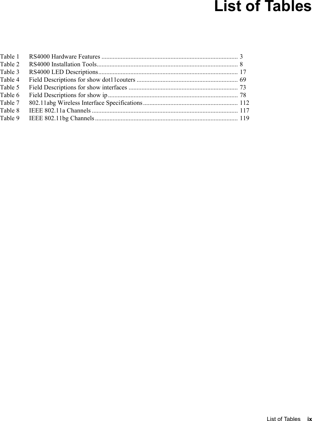   List of Tables ix List of TablesTable 1      RS4000 Hardware Features ..................................................................................... 3Table 2      RS4000 Installation Tools........................................................................................ 8Table 3      RS4000 LED Descriptions....................................................................................... 17Table 4      Field Descriptions for show dot11couters ............................................................... 69Table 5      Field Descriptions for show interfaces .................................................................... 73Table 6      Field Descriptions for show ip................................................................................. 78Table 7      802.11abg Wireless Interface Specifications........................................................... 112Table 8      IEEE 802.11a Channels ........................................................................................... 117Table 9      IEEE 802.11bg Channels......................................................................................... 119