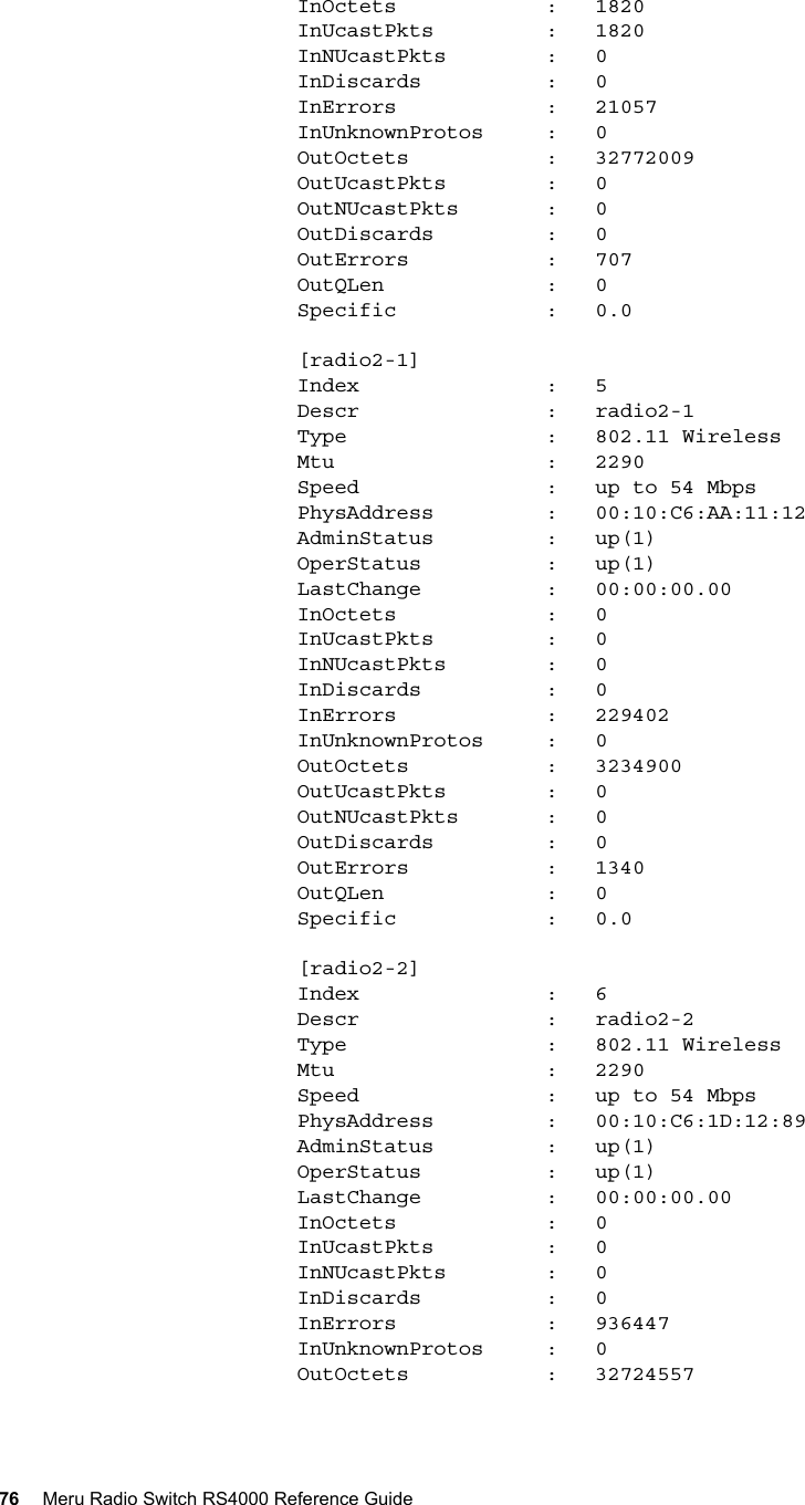 76 Meru Radio Switch RS4000 Reference Guide         InOctets            :   1820        InUcastPkts         :   1820        InNUcastPkts        :   0        InDiscards          :   0        InErrors            :   21057        InUnknownProtos     :   0        OutOctets           :   32772009        OutUcastPkts        :   0        OutNUcastPkts       :   0        OutDiscards         :   0        OutErrors           :   707        OutQLen             :   0        Specific            :   0.0        [radio2-1]        Index               :   5        Descr               :   radio2-1        Type                :   802.11 Wireless        Mtu                 :   2290        Speed               :   up to 54 Mbps        PhysAddress         :   00:10:C6:AA:11:12        AdminStatus         :   up(1)        OperStatus          :   up(1)        LastChange          :   00:00:00.00        InOctets            :   0        InUcastPkts         :   0        InNUcastPkts        :   0        InDiscards          :   0        InErrors            :   229402        InUnknownProtos     :   0        OutOctets           :   3234900        OutUcastPkts        :   0        OutNUcastPkts       :   0        OutDiscards         :   0        OutErrors           :   1340        OutQLen             :   0        Specific            :   0.0        [radio2-2]        Index               :   6        Descr               :   radio2-2        Type                :   802.11 Wireless        Mtu                 :   2290        Speed               :   up to 54 Mbps        PhysAddress         :   00:10:C6:1D:12:89        AdminStatus         :   up(1)        OperStatus          :   up(1)        LastChange          :   00:00:00.00        InOctets            :   0        InUcastPkts         :   0        InNUcastPkts        :   0        InDiscards          :   0        InErrors            :   936447        InUnknownProtos     :   0        OutOctets           :   32724557