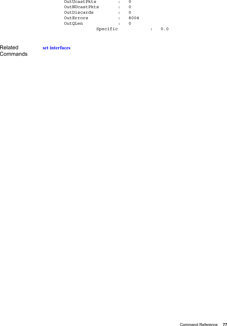 Command Reference 77           OutUcastPkts        :   0        OutNUcastPkts       :   0        OutDiscards         :   0        OutErrors           :   8004        OutQLen             :   0                    Specific            :   0.0Related Commandsset interfaces
