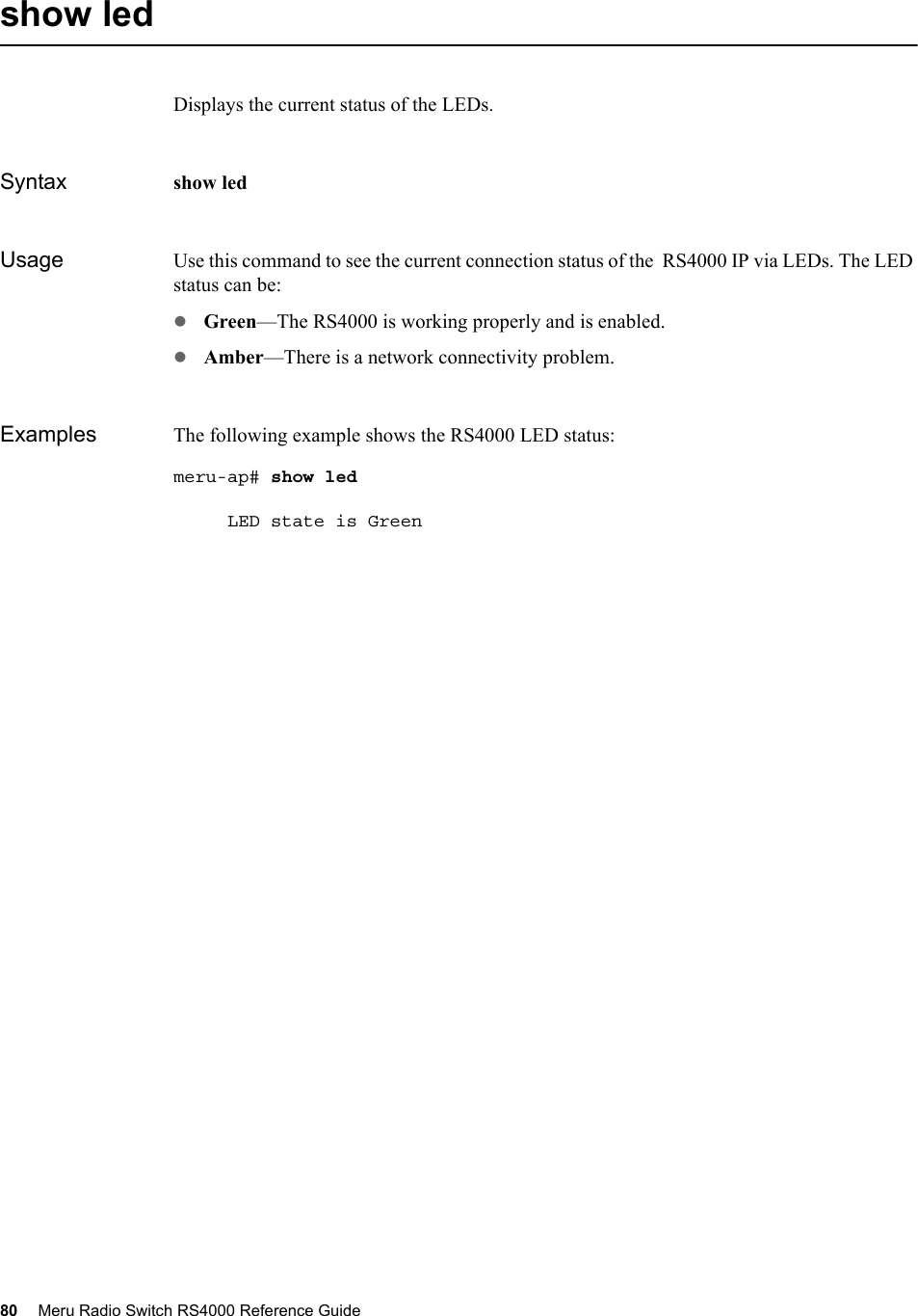 80 Meru Radio Switch RS4000 Reference Guide show ledDisplays the current status of the LEDs.Syntax show ledUsage Use this command to see the current connection status of the  RS4000 IP via LEDs. The LED status can be:zGreen—The RS4000 is working properly and is enabled.zAmber—There is a network connectivity problem.Examples The following example shows the RS4000 LED status:meru-ap# show led     LED state is Green