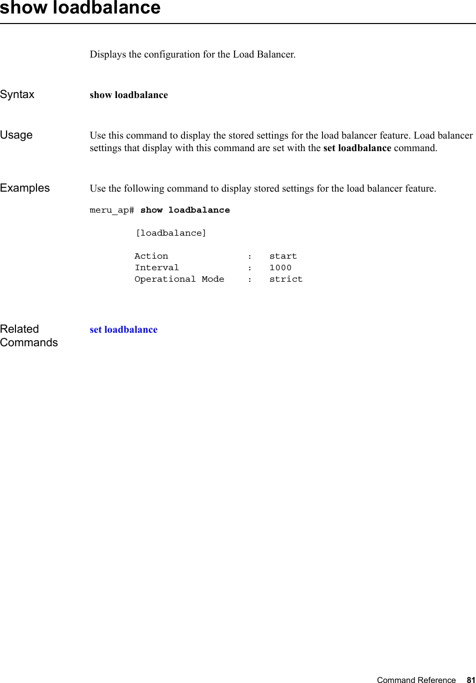 Command Reference 81   show loadbalanceDisplays the configuration for the Load Balancer.Syntax show loadbalance Usage Use this command to display the stored settings for the load balancer feature. Load balancer settings that display with this command are set with the set loadbalance command.Examples Use the following command to display stored settings for the load balancer feature.meru_ap# show loadbalance         [loadbalance]        Action              :   start        Interval            :   1000        Operational Mode    :   strictRelated Commandsset loadbalance