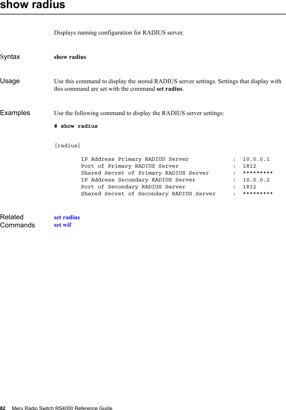 82 Meru Radio Switch RS4000 Reference Guide show radius Displays running configuration for RADIUS server.Syntax show radius  Usage Use this command to display the stored RADIUS server settings. Settings that display with this command are set with the command set radius.Examples Use the following command to display the RADIUS server settings:# show radius [radius]        IP Address Primary RADIUS Server             :  10.0.0.1        Port of Primary RADIUS Server                :  1812        Shared Secret of Primary RADIUS Server       :  *********        IP Address Secondary RADIUS Server           :  10.0.0.2        Port of Secondary RADIUS Server              :  1812        Shared Secret of Secondary RADIUS Server     :  *********Related Commandsset radiusset wif