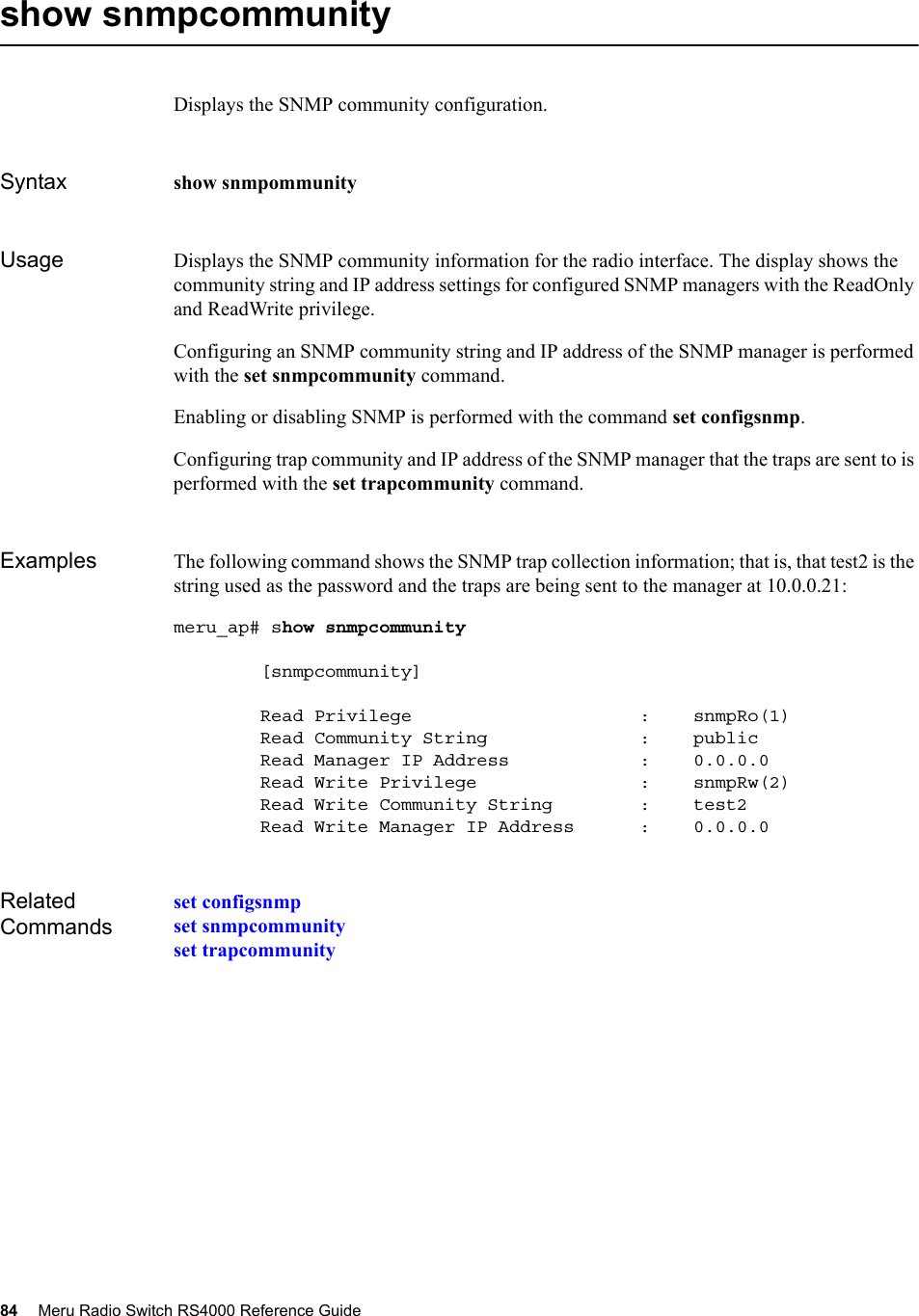 84 Meru Radio Switch RS4000 Reference Guide show snmpcommunityDisplays the SNMP community configuration.Syntax show snmpommunityUsage Displays the SNMP community information for the radio interface. The display shows the community string and IP address settings for configured SNMP managers with the ReadOnly and ReadWrite privilege.Configuring an SNMP community string and IP address of the SNMP manager is performed with the set snmpcommunity command. Enabling or disabling SNMP is performed with the command set configsnmp. Configuring trap community and IP address of the SNMP manager that the traps are sent to is performed with the set trapcommunity command.Examples The following command shows the SNMP trap collection information; that is, that test2 is the string used as the password and the traps are being sent to the manager at 10.0.0.21:meru_ap# show snmpcommunity         [snmpcommunity]        Read Privilege                     :    snmpRo(1)        Read Community String              :    public        Read Manager IP Address            :    0.0.0.0        Read Write Privilege               :    snmpRw(2)        Read Write Community String        :    test2        Read Write Manager IP Address      :    0.0.0.0Related Commandsset configsnmpset snmpcommunityset trapcommunity