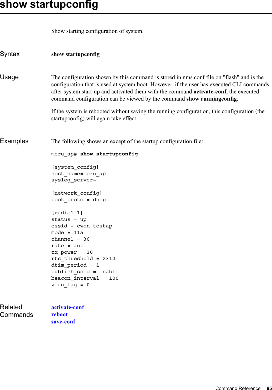 Command Reference 85   show startupconfigShow starting configuration of system.Syntax show startupconfigUsage The configuration shown by this command is stored in nms.conf file on &quot;flash&quot; and is the configuration that is used at system boot. However, if the user has executed CLI commands after system start-up and activated them with the command activate-conf, the executed command configuration can be viewed by the command show runningconfig. If the system is rebooted without saving the running configuration, this configuration (the startupconfig) will again take effect.Examples The following shows an except of the startup configuration file:meru_ap# show startupconfig [system_config]host_name=meru_apsyslog_server=[network_config]boot_proto = dhcp[radio1-1]status = upessid = cwon-testapmode = 11achannel = 36rate = autotx_power = 30rts_threshold = 2312dtim_period = 1publish_ssid = enablebeacon_interval = 100vlan_tag = 0Related Commandsactivate-confrebootsave-conf