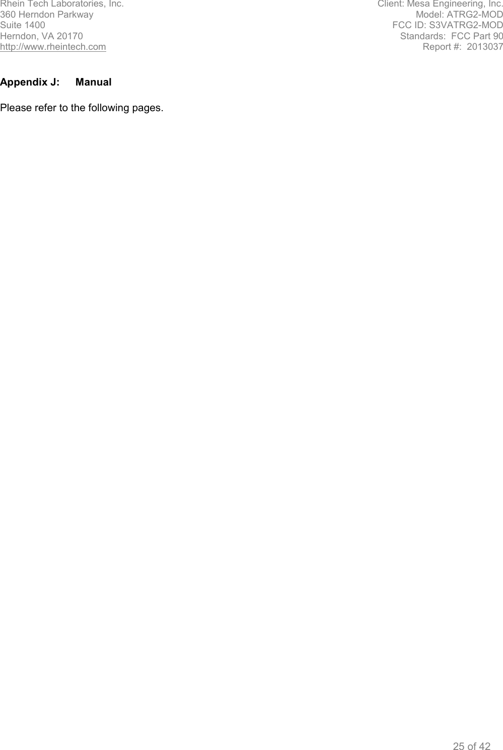 Rhein Tech Laboratories, Inc. Client: Mesa Engineering, Inc. 360 Herndon Parkway Model: ATRG2-MOD Suite 1400 FCC ID: S3VATRG2-MOD Herndon, VA 20170 Standards:  FCC Part 90 http://www.rheintech.com Report #:  2013037  25 of 42  Appendix J:  Manual  Please refer to the following pages.  