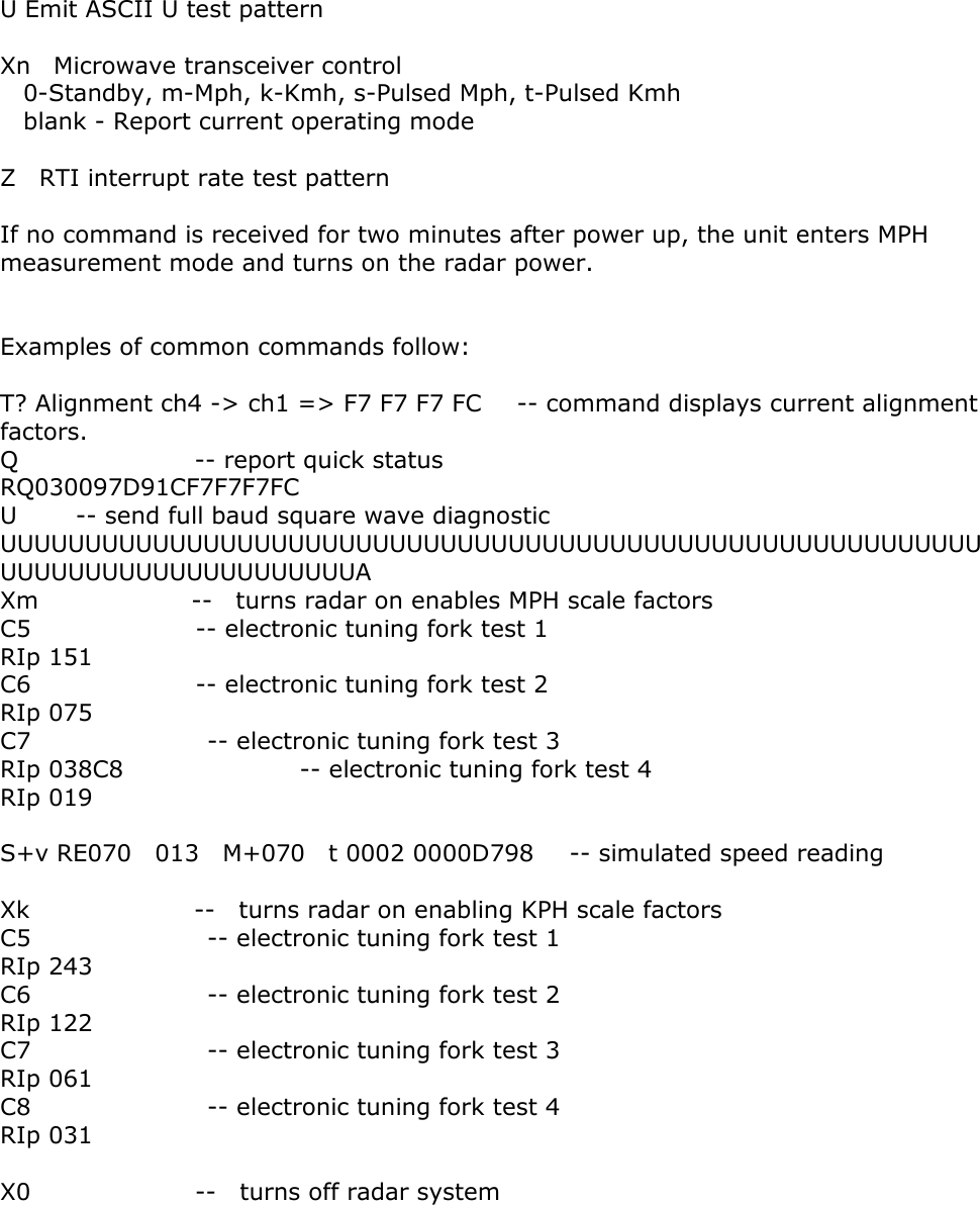    U Emit ASCII U test pattern  Xn    Microwave transceiver control   0-Standby, m-Mph, k-Kmh, s-Pulsed Mph, t-Pulsed Kmh   blank - Report current operating mode  Z  RTI interrupt rate test pattern  If no command is received for two minutes after power up, the unit enters MPH measurement mode and turns on the radar power.   Examples of common commands follow:  T? Alignment ch4 -> ch1 => F7 F7 F7 FC      -- command displays current alignment factors. Q               -- report quick status RQ030097D91CF7F7F7FC U     -- send full baud square wave diagnostic UUUUUUUUUUUUUUUUUUUUUUUUUUUUUUUUUUUUUUUUUUUUUUUUUUUUUUUUUUUUUUUUUUUUUUUUUUUUUUUA Xm             --  turns radar on enables MPH scale factors C5              -- electronic tuning fork test 1 RIp 151 C6              -- electronic tuning fork test 2 RIp 075 C7               -- electronic tuning fork test 3 RIp 038C8               -- electronic tuning fork test 4 RIp 019  S+v RE070  013  M+070  t 0002 0000D798   -- simulated speed reading  Xk              --  turns radar on enabling KPH scale factors C5               -- electronic tuning fork test 1   RIp 243 C6               -- electronic tuning fork test 2   RIp 122 C7               -- electronic tuning fork test 3   RIp 061 C8               -- electronic tuning fork test 4   RIp 031  X0              --  turns off radar system   