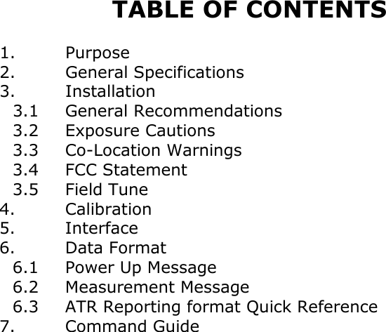        TABLE OF CONTENTS  1. Purpose 2. General Specifications 3. Installation  3.1 General Recommendations  3.2 Exposure Cautions  3.3 Co-Location Warnings  3.4 FCC Statement  3.5 Field Tune 4. Calibration 5. Interface 6. Data Format  6.1 Power Up Message  6.2   Measurement Message  6.3   ATR Reporting format Quick Reference 7. Command Guide                  