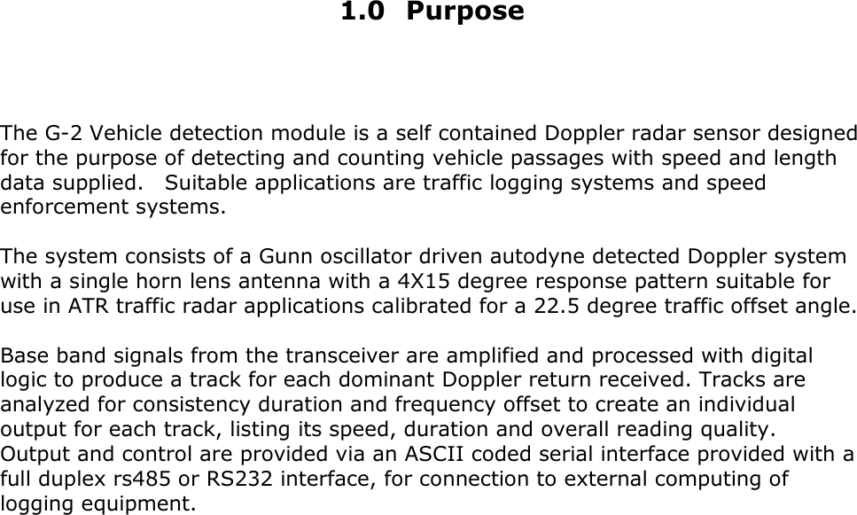     1.0 Purpose    The G-2 Vehicle detection module is a self contained Doppler radar sensor designed for the purpose of detecting and counting vehicle passages with speed and length data supplied.    Suitable applications are traffic logging systems and speed enforcement systems.  The system consists of a Gunn oscillator driven autodyne detected Doppler system with a single horn lens antenna with a 4X15 degree response pattern suitable for use in ATR traffic radar applications calibrated for a 22.5 degree traffic offset angle.  Base band signals from the transceiver are amplified and processed with digital logic to produce a track for each dominant Doppler return received. Tracks are analyzed for consistency duration and frequency offset to create an individual output for each track, listing its speed, duration and overall reading quality.   Output and control are provided via an ASCII coded serial interface provided with a full duplex rs485 or RS232 interface, for connection to external computing of logging equipment.                        