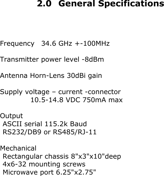  2.0 General Specifications    Frequency    34.6 GHz +-100MHz  Transmitter power level -8dBm  Antenna Horn-Lens 30dBi gain  Supply voltage &ndash; current -connector          10.5-14.8 VDC 750mA max  Output    ASCII serial 115.2k Baud    RS232/DB9 or RS485/RJ-11  Mechanical    Rectangular chassis 8"x3"x10"deep      4x6-32 mounting screws  Microwave port 6.25"x2.75"                    