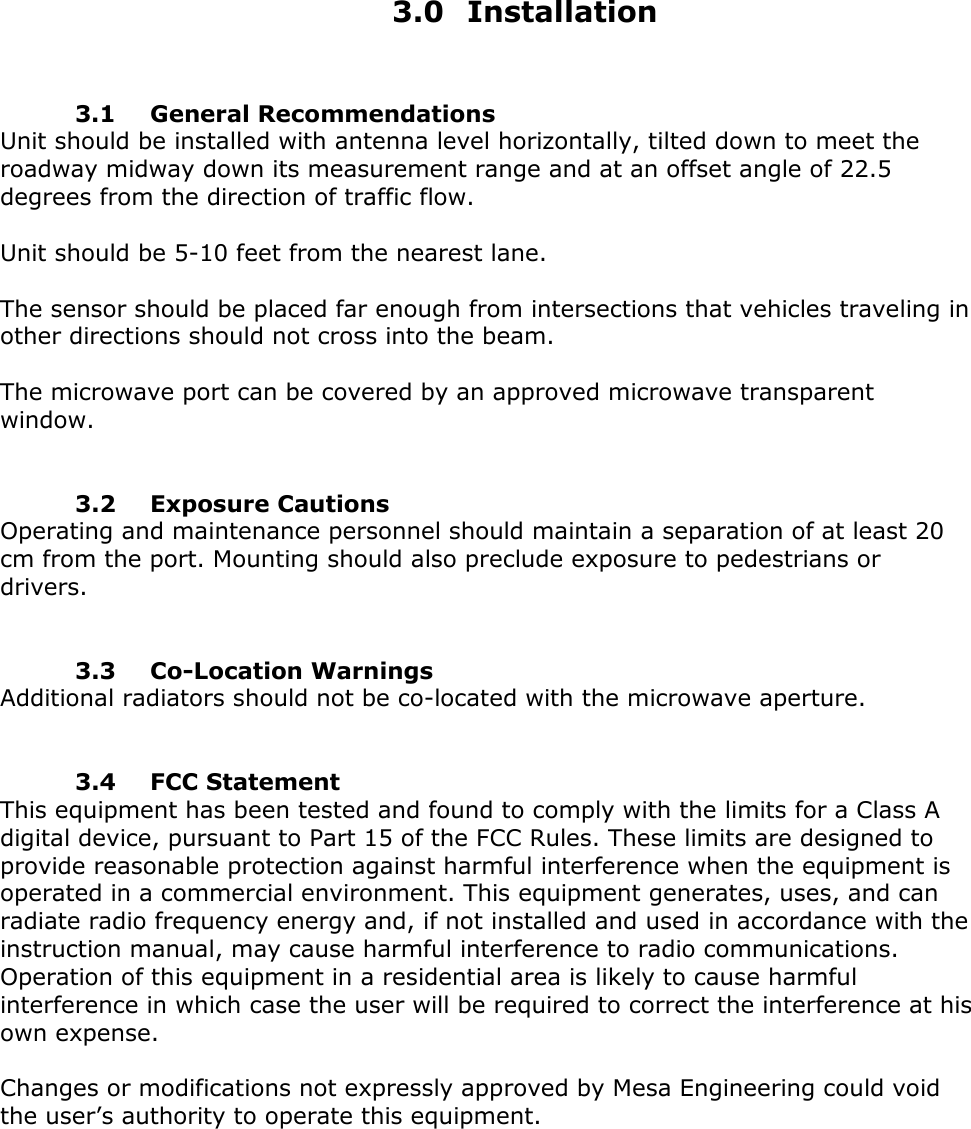   3.0 Installation    3.1 General Recommendations Unit should be installed with antenna level horizontally, tilted down to meet the roadway midway down its measurement range and at an offset angle of 22.5 degrees from the direction of traffic flow.      Unit should be 5-10 feet from the nearest lane.  The sensor should be placed far enough from intersections that vehicles traveling in other directions should not cross into the beam.  The microwave port can be covered by an approved microwave transparent window.    3.2 Exposure Cautions Operating and maintenance personnel should maintain a separation of at least 20 cm from the port. Mounting should also preclude exposure to pedestrians or drivers.    3.3 Co-Location Warnings Additional radiators should not be co-located with the microwave aperture.    3.4 FCC Statement This equipment has been tested and found to comply with the limits for a Class A digital device, pursuant to Part 15 of the FCC Rules. These limits are designed to provide reasonable protection against harmful interference when the equipment is operated in a commercial environment. This equipment generates, uses, and can radiate radio frequency energy and, if not installed and used in accordance with the instruction manual, may cause harmful interference to radio communications. Operation of this equipment in a residential area is likely to cause harmful interference in which case the user will be required to correct the interference at his own expense.    Changes or modifications not expressly approved by Mesa Engineering could void the user&rsquo;s authority to operate this equipment.     
