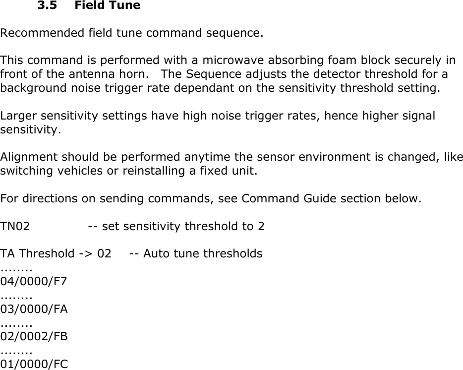        3.5 Field Tune  Recommended field tune command sequence.  This command is performed with a microwave absorbing foam block securely in front of the antenna horn.    The Sequence adjusts the detector threshold for a background noise trigger rate dependant on the sensitivity threshold setting.  Larger sensitivity settings have high noise trigger rates, hence higher signal sensitivity.  Alignment should be performed anytime the sensor environment is changed, like switching vehicles or reinstalling a fixed unit.  For directions on sending commands, see Command Guide section below.  TN02          -- set sensitivity threshold to 2  TA Threshold -> 02      -- Auto tune thresholds ........ 04/0000/F7 ........ 03/0000/FA ........ 02/0002/FB ........ 01/0000/FC              