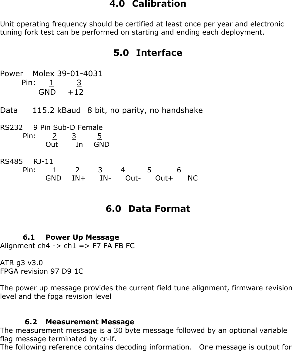      4.0 Calibration  Unit operating frequency should be certified at least once per year and electronic tuning fork test can be performed on starting and ending each deployment.  5.0 Interface  Power    Molex 39-01-4031         Pin:      1         3                GND     +12  Data      115.2 kBaud   8 bit, no parity, no handshake  RS232      9 Pin Sub-D Female  Pin:   2    3      5   Out     In   GND  RS485   RJ-11    Pin:   1    2    3    4     5       6   GND   IN+    IN-    Out-    Out+    NC    6.0 Data Format      6.1 Power Up Message Alignment ch4 -> ch1 => F7 FA FB FC    ATR g3 v3.0 FPGA revision 97 D9 1C    The power up message provides the current field tune alignment, firmware revision level and the fpga revision level          6.2 Measurement Message The measurement message is a 30 byte message followed by an optional variable flag message terminated by cr-lf. The following reference contains decoding information.    One message is output for 