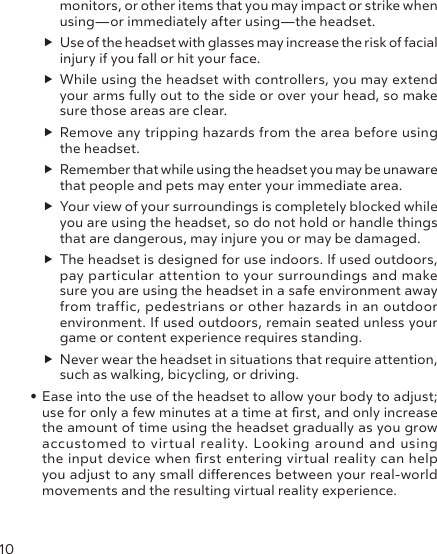 10monitors, or other items that you may impact or strike when using—or immediately after using—the headset. Use of the headset with glasses may increase the risk of facial injury if you fall or hit your face.  While using the headset with controllers, you may extend your arms fully out to the side or over your head, so make sure those areas are clear. Remove any tripping hazards from the area before using the headset.  Remember that while using the headset you may be unaware that people and pets may enter your immediate area.  Your view of your surroundings is completely blocked while you are using the headset, so do not hold or handle things that are dangerous, may injure you or may be damaged. The headset is designed for use indoors. If used outdoors, pay particular attention to your surroundings and make sure you are using the headset in a safe environment away from traffic, pedestrians or other hazards in an outdoor environment. If used outdoors, remain seated unless your game or content experience requires standing.   Never wear the headset in situations that require attention, such as walking, bicycling, or driving.• Ease into the use of the headset to allow your body to adjust; use for only a few minutes at a time at rst, and only increase the amount of time using the headset gradually as you grow accustomed to virtual reality. Looking around and using the input device when rst entering virtual reality can help you adjust to any small dierences between your real-world movements and the resulting virtual reality experience.