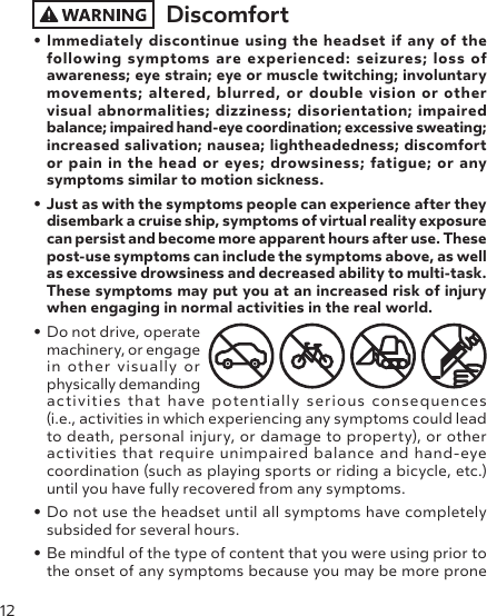 12Discomfort• Immediately discontinue using the headset if any of the following symptoms are experienced: seizures; loss of awareness; eye strain; eye or muscle twitching; involuntary movements; altered, blurred, or double vision or other visual abnormalities; dizziness; disorientation; impaired balance; impaired hand-eye coordination; excessive sweating; increased salivation; nausea; lightheadedness; discomfort or pain in the head or eyes; drowsiness; fatigue; or any symptoms similar to motion sickness.• Just as with the symptoms people can experience after they disembark a cruise ship, symptoms of virtual reality exposure can persist and become more apparent hours after use. These post-use symptoms can include the symptoms above, as well as excessive drowsiness and decreased ability to multi-task. These symptoms may put you at an increased risk of injury when engaging in normal activities in the real world.• Do not drive, operate machinery, or engage in other visually or physically demanding activities that have potentially serious consequences  (i.e., activities in which experiencing any symptoms could lead to death, personal injury, or damage to property), or other activities that require unimpaired balance and hand-eye coordination (such as playing sports or riding a bicycle, etc.) until you have fully recovered from any symptoms.• Do not use the headset until all symptoms have completely subsided for several hours. • Be mindful of the type of content that you were using prior to the onset of any symptoms because you may be more prone 
