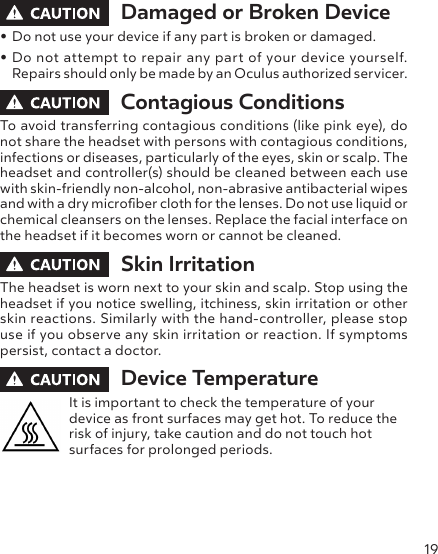 19Damaged or Broken Device• Do not use your device if any part is broken or damaged.• Do not attempt to repair any part of your device yourself. Repairs should only be made by an Oculus authorized servicer.Contagious Conditions To avoid transferring contagious conditions (like pink eye), do not share the headset with persons with contagious conditions, infections or diseases, particularly of the eyes, skin or scalp. The headset and controller(s) should be cleaned between each use with skin-friendly non-alcohol, non-abrasive antibacterial wipes and with a dry microber cloth for the lenses. Do not use liquid or chemical cleansers on the lenses. Replace the facial interface on the headset if it becomes worn or cannot be cleaned.Skin Irritation The headset is worn next to your skin and scalp. Stop using the headset if you notice swelling, itchiness, skin irritation or other skin reactions. Similarly with the hand-controller, please stop use if you observe any skin irritation or reaction. If symptoms persist, contact a doctor.Device TemperatureIt is important to check the temperature of your device as front surfaces may get hot. To reduce the risk of injury, take caution and do not touch hot surfaces for prolonged periods.