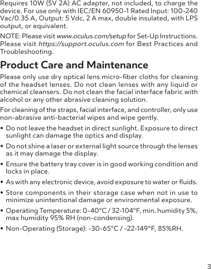 3Requires 10W (5V 2A) AC adapter, not included, to charge the device. For use only with IEC/EN 60950-1 Rated Input: 100-240 Vac/0.35 A, Output: 5 Vdc, 2 A max, double insulated, with LPS output, or equivalent. NOTE: Please visit www.oculus.com/setup for Set-Up Instructions. Please visit https://support.oculus.com for Best Practices and Troubleshooting.Product Care and MaintenancePlease only use dry optical lens micro-ber cloths for cleaning of the headset lenses. Do not clean lenses with any liquid or chemical cleansers. Do not clean the facial interface fabric with alcohol or any other abrasive cleaning solution.For cleaning of the straps, facial interface, and controller, only use non-abrasive anti-bacterial wipes and wipe gently. • Do not leave the headset in direct sunlight. Exposure to direct sunlight can damage the optics and display.• Do not shine a laser or external light source through the lenses as it may damage the display.• Ensure the battery tray cover is in good working condition and locks in place.• As with any electronic device, avoid exposure to water or uids.• Store components in their storage case when not in use to minimize unintentional damage or environmental exposure.• Operating Temperature: 0-40°C / 32-104°F, min. humidity 5%, max humidity 95% RH (non-condensing).• Non-Operating (Storage): -30-65°C / -22-149°F, 85%RH.