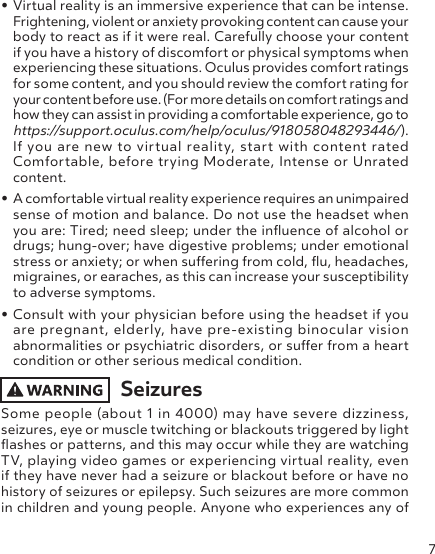 7• Virtual reality is an immersive experience that can be intense. Frightening, violent or anxiety provoking content can cause your body to react as if it were real. Carefully choose your content if you have a history of discomfort or physical symptoms when experiencing these situations. Oculus provides comfort ratings for some content, and you should review the comfort rating for your content before use. (For more details on comfort ratings and how they can assist in providing a comfortable experience, go to https://support.oculus.com/help/oculus/918058048293446/). If you are new to virtual reality, start with content rated Comfortable, before trying Moderate, Intense or Unrated content.• A comfortable virtual reality experience requires an unimpaired sense of motion and balance. Do not use the headset when you are: Tired; need sleep; under the inuence of alcohol or drugs; hung-over; have digestive problems; under emotional stress or anxiety; or when suering from cold, u, headaches, migraines, or earaches, as this can increase your susceptibility to adverse symptoms.• Consult with your physician before using the headset if you are pregnant, elderly, have pre-existing binocular vision abnormalities or psychiatric disorders, or suer from a heart condition or other serious medical condition.SeizuresSome people (about 1 in 4000) may have severe dizziness, seizures, eye or muscle twitching or blackouts triggered by light ashes or patterns, and this may occur while they are watching TV, playing video games or experiencing virtual reality, even if they have never had a seizure or blackout before or have no history of seizures or epilepsy. Such seizures are more common in children and young people. Anyone who experiences any of 