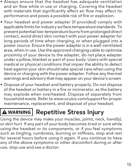 15• Always ensure that the headset has adequate ventilation and air ow while in use or charging. Covering the headset with materials that signicantly aect air ow may aect its performance and poses a possible risk of re or explosion.• Your headset and power adapter (if provided) comply with applicable limits for industry surface temperature standards. To prevent potential low-temperature burns from prolonged direct contact, avoid direct skin contact with your power adapter for long periods of time when charging, or when plugged into a power source. Ensure the power adapter is in a well-ventilated area, when in use. Use the approved charging cable to optimize proximity of your device to the adapter; do not place adapter under a pillow, blanket or part of your body. Users with special medical or physical conditions that impair the ability to detect heat against your skin should take special care when using the device or charging with the power adapter. Follow any thermal warnings and advisory that may appear on your device’s screen.• Dispose of your headset and battery properly. Do not dispose of the headset or battery in a re or incinerator, as the battery may explode when overheated. Dispose of separately from household waste. Refer to www.oculus.com/support for proper maintenance, replacement, and disposal of your headset. Repetitive Stress InjuryUsing the device may make your muscles, joints, neck, hand(s), or skin hurt. If any part of your body becomes tired or sore while using the headset or its components, or if you feel symptoms such as tingling, numbness, burning or stiness, stop and rest for several hours before using it again. If you continue to have any of the above symptoms or other discomfort during or after use, stop use and see a doctor. 