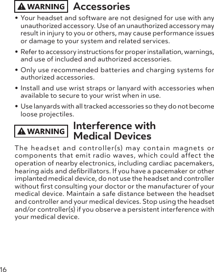 16Accessories• Your headset and software are not designed for use with any unauthorized accessory. Use of an unauthorized accessory may result in injury to you or others, may cause performance issues or damage to your system and related services.• Refer to accessory instructions for proper installation, warnings, and use of included and authorized accessories.• Only use recommended batteries and charging systems for authorized accessories.• Install and use wrist straps or lanyard with accessories when available to secure to your wrist when in use.• Use lanyards with all tracked accessories so they do not become loose projectiles.Interference with  Medical DevicesThe headset and controller(s) may contain magnets or components that emit radio waves, which could affect the operation of nearby electronics, including cardiac pacemakers, hearing aids and debrillators. If you have a pacemaker or other implanted medical device, do not use the headset and controller without rst consulting your doctor or the manufacturer of your medical device. Maintain a safe distance between the headset and controller and your medical devices. Stop using the headset and/or controller(s) if you observe a persistent interference with your medical device.