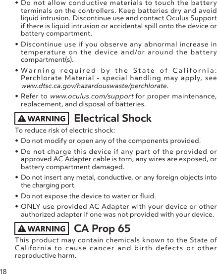 18• Do not allow conductive materials to touch the battery terminals on the controllers. Keep batteries dry and avoid liquid intrusion. Discontinue use and contact Oculus Support if there is liquid intrusion or accidental spill onto the device or battery compartment.• Discontinue use if you observe any abnormal increase in temperature on the device and/or around the battery compartment(s).• Warning required by the State of California: Perchlorate Material - special handling may apply, see www.dtsc.ca.gov/hazardouswaste/perchlorate.• Refer to www.oculus.com/support for proper maintenance, replacement, and disposal of batteries. Electrical Shock To reduce risk of electric shock:• Do not modify or open any of the components provided.• Do not charge this device if any part of the provided or approved AC Adapter cable is torn, any wires are exposed, or battery compartment damaged.• Do not insert any metal, conductive, or any foreign objects into the charging port.• Do not expose the device to water or uid.• ONLY use provided AC Adapter with your device or other authorized adapter if one was not provided with your device.CA Prop 65This product may contain chemicals known to the State of California to cause cancer and birth defects or other  reproductive harm.