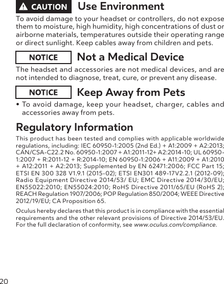 20Use EnvironmentTo avoid damage to your headset or controllers, do not expose them to moisture, high humidity, high concentrations of dust or airborne materials, temperatures outside their operating range or direct sunlight. Keep cables away from children and pets.Not a Medical DeviceThe headset and accessories are not medical devices, and are not intended to diagnose, treat, cure, or prevent any disease.Keep Away from Pets• To avoid damage, keep your headset, charger, cables and accessories away from pets.Regulatory InformationThis product has been tested and complies with applicable worldwide  regulations, including: IEC 60950-1:2005 (2nd Ed.) + A1:2009 + A2:2013; CAN/CSA-C22.2 No. 60950-1:2007 + A1:2011-12+ A2:2014-10; UL 60950-1:2007 + R:2011-12 + R:2014-10; EN 60950-1:2006 + A11:2009 + A1:2010 + A12:2011 + A2:2013; Supplemented by EN 62471:2006; FCC Part 15;  ETSI EN 300 328 V1.9.1 (2015-02); ETSI EN301 489-17V2.2.1 (2012-09); Radio Equipment Directive 2014/53/ EU; EMC Directive 2014/30/EU; EN55022:2010; EN55024:2010; RoHS Directive 2011/65/EU (RoHS 2); REACH Regulation 1907/2006; POP Regulation 850/2004; WEEE Directive 2012/19/EU; CA Proposition 65.Oculus hereby declares that this product is in compliance with the essential requirements and the other relevant provisions of Directive 2014/53/EU. For the full declaration of conformity, see www.oculus.com/compliance.