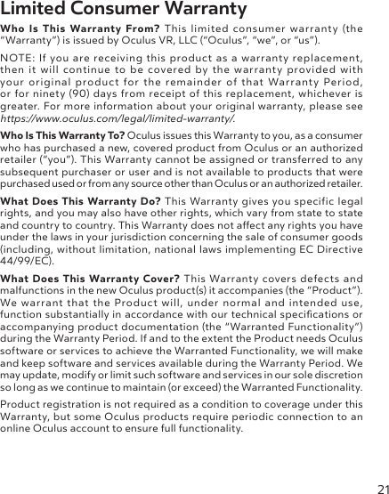 21Limited Consumer WarrantyWho Is This Warranty From? This limited consumer warranty (the “Warranty”) is issued by Oculus VR, LLC (“Oculus”, “we”, or “us”).NOTE: If you are receiving this product as a warranty replacement, then it will continue to be covered by the warranty provided with your original product for the remainder of that Warranty Period, or for ninety (90) days from receipt of this replacement, whichever is greater. For more information about your original warranty, please see https://www.oculus.com/legal/limited-warranty/.Who Is This Warranty To? Oculus issues this Warranty to you, as a consumer who has purchased a new, covered product from Oculus or an authorized retailer (“you”). This Warranty cannot be assigned or transferred to any subsequent purchaser or user and is not available to products that were purchased used or from any source other than Oculus or an authorized retailer.What Does This Warranty Do? This Warranty gives you specific legal rights, and you may also have other rights, which vary from state to state and country to country. This Warranty does not aect any rights you have under the laws in your jurisdiction concerning the sale of consumer goods (including, without limitation, national laws implementing EC Directive 44/99/EC).What Does This Warranty Cover? This Warranty covers defects and malfunctions in the new Oculus product(s) it accompanies (the “Product”). We warrant that the Product will, under normal and intended use, function substantially in accordance with our technical specications or accompanying product documentation (the “Warranted Functionality”) during the Warranty Period. If and to the extent the Product needs Oculus software or services to achieve the Warranted Functionality, we will make and keep software and services available during the Warranty Period. We may update, modify or limit such software and services in our sole discretion so long as we continue to maintain (or exceed) the Warranted Functionality.Product registration is not required as a condition to coverage under this Warranty, but some Oculus products require periodic connection to an online Oculus account to ensure full functionality.