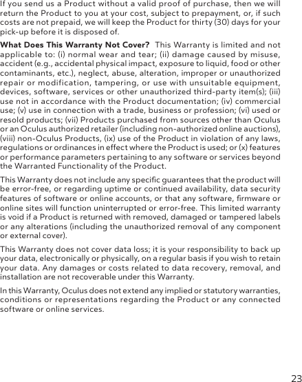 23If you send us a Product without a valid proof of purchase, then we will return the Product to you at your cost, subject to prepayment, or, if such costs are not prepaid, we will keep the Product for thirty (30) days for your pick-up before it is disposed of.What Does This Warranty Not Cover?  This Warranty is limited and not applicable to: (i) normal wear and tear; (ii) damage caused by misuse, accident (e.g., accidental physical impact, exposure to liquid, food or other contaminants, etc.), neglect, abuse, alteration, improper or unauthorized repair or modification, tampering, or use with unsuitable equipment, devices, software, services or other unauthorized third-party item(s); (iii) use not in accordance with the Product documentation; (iv) commercial use; (v) use in connection with a trade, business or profession; (vi) used or resold products; (vii) Products purchased from sources other than Oculus or an Oculus authorized retailer (including non-authorized online auctions), (viii) non-Oculus Products, (ix) use of the Product in violation of any laws, regulations or ordinances in eect where the Product is used; or (x) features or performance parameters pertaining to any software or services beyond the Warranted Functionality of the Product.This Warranty does not include any specic guarantees that the product will be error-free, or regarding uptime or continued availability, data security features of software or online accounts, or that any software, rmware or online sites will function uninterrupted or error-free. This limited warranty is void if a Product is returned with removed, damaged or tampered labels or any alterations (including the unauthorized removal of any component or external cover).This Warranty does not cover data loss; it is your responsibility to back up your data, electronically or physically, on a regular basis if you wish to retain your data. Any damages or costs related to data recovery, removal, and installation are not recoverable under this Warranty.In this Warranty, Oculus does not extend any implied or statutory warranties, conditions or representations regarding the Product or any connected software or online services.