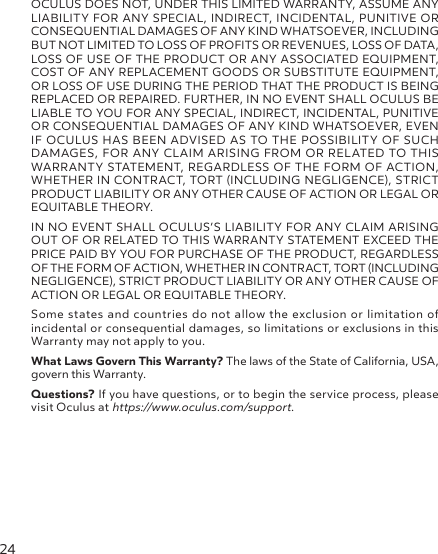 24OCULUS DOES NOT, UNDER THIS LIMITED WARRANTY, ASSUME ANY LIABILITY FOR ANY SPECIAL, INDIRECT, INCIDENTAL, PUNITIVE OR CONSEQUENTIAL DAMAGES OF ANY KIND WHATSOEVER, INCLUDING BUT NOT LIMITED TO LOSS OF PROFITS OR REVENUES, LOSS OF DATA, LOSS OF USE OF THE PRODUCT OR ANY ASSOCIATED EQUIPMENT, COST OF ANY REPLACEMENT GOODS OR SUBSTITUTE EQUIPMENT, OR LOSS OF USE DURING THE PERIOD THAT THE PRODUCT IS BEING REPLACED OR REPAIRED. FURTHER, IN NO EVENT SHALL OCULUS BE LIABLE TO YOU FOR ANY SPECIAL, INDIRECT, INCIDENTAL, PUNITIVE OR CONSEQUENTIAL DAMAGES OF ANY KIND WHATSOEVER, EVEN IF OCULUS HAS BEEN ADVISED AS TO THE POSSIBILITY OF SUCH DAMAGES, FOR ANY CLAIM ARISING FROM OR RELATED TO THIS WARRANTY STATEMENT, REGARDLESS OF THE FORM OF ACTION, WHETHER IN CONTRACT, TORT (INCLUDING NEGLIGENCE), STRICT PRODUCT LIABILITY OR ANY OTHER CAUSE OF ACTION OR LEGAL OR EQUITABLE THEORY.IN NO EVENT SHALL OCULUS’S LIABILITY FOR ANY CLAIM ARISING OUT OF OR RELATED TO THIS WARRANTY STATEMENT EXCEED THE PRICE PAID BY YOU FOR PURCHASE OF THE PRODUCT, REGARDLESS OF THE FORM OF ACTION, WHETHER IN CONTRACT, TORT (INCLUDING NEGLIGENCE), STRICT PRODUCT LIABILITY OR ANY OTHER CAUSE OF ACTION OR LEGAL OR EQUITABLE THEORY.Some states and countries do not allow the exclusion or limitation of incidental or consequential damages, so limitations or exclusions in this Warranty may not apply to you.What Laws Govern This Warranty? The laws of the State of California, USA, govern this Warranty.Questions? If you have questions, or to begin the service process, please visit Oculus at https://www.oculus.com/support.