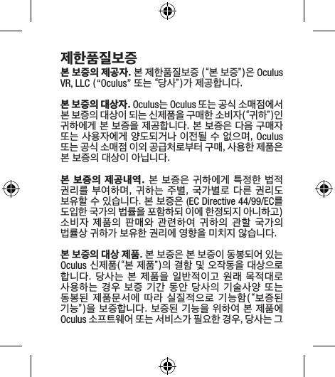 제한품질보증본 보증의 제공자. 본 제한품질보증 (“본 보증”)은 Oculus VR, LLC (“Oculus” 또는 “당사”)가 제공합니다.본 보증의 대상자. Oculus는 Oculus 또는 공식 소매점에서 본 보증의 대상이 되는 신제품을 구매한 소비자(“귀하”)인 귀하에게 본 보증을 제공합니다. 본 보증은 다음 구매자 또는 사용자에게 양도되거나 이전될 수 없으며, Oculus 또는 공식 소매점 이외 공급처로부터 구매, 사용한 제품은 본 보증의 대상이 아닙니다.본 보증의 제공내역. 본 보증은 귀하에게 특정한 법적 권리를 부여하며,  귀하는 주별,  국가별로 다른 권리도 보유할 수 있습니다. 본 보증은 (EC Directive 44/99/EC를 도입한 국가의 법률을 포함하되 이에 한정되지 아니하고) 소비자 제품의 판매와  관련하여  귀하의  관할  국가의 법률상 귀하가 보유한 권리에 영향을 미치지 않습니다.본 보증의 대상 제품. 본 보증은 본 보증이 동봉되어 있는 Oculus 신제품(“본 제품”)의 결함 및 오작동을 대상으로 합니다. 당사는 본  제품을 일반적이고 원래  목적대로 사용하는 경우 보증 기간 동안 당사의 기술사양 또는 동봉된 제품문서에 따라 실질적으로 기능함(“보증된 기능”)을 보증합니다. 보증된 기능을 위하여 본 제품에 Oculus 소프트웨어 또는 서비스가 필요한 경우, 당사는 그 