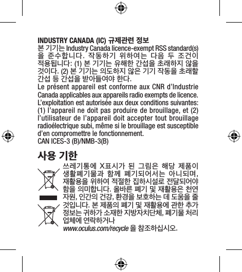 INDUSTRY CANADA (IC) 규제관련 정보 본 기기는 Industry Canada licence-exempt RSS standard(s)을  준수합니다.  작동하기  위하여는  다음  두  조건이 적용됩니다: (1) 본 기기는 유해한 간섭을 초래하지 않을 것이다. (2) 본 기기는 의도하지 않은 기기 작동을 초래할 간섭 등 간섭을 받아들여야 한다. Le présent appareil est conforme aux CNR d’Industrie Canada applicables aux appareils radio exempts de licence. L’exploitation est autorisée aux deux conditions suivantes: (1) l’appareil ne doit pas produire de brouillage, et (2) l’utilisateur de l’appareil doit accepter tout brouillage radioélectrique subi, même si le brouillage est susceptible d’en compromettre le fonctionnement. CAN ICES-3 (B)/NMB-3(B)사용 기한쓰레기통에  X표시가  된  그림은  해당  제품이 생활폐기물과  함께  폐기되어서는  아니되며, 재활용을 위하여 적절한 집하시설로 전달되어야 함을 의미합니다. 올바른 폐기 및 재활용은 천연 자원, 인간의 건강, 환경을 보호하는 데 도움을 줄 것입니다. 본 제품의 폐기 및 재활용에 관한 추가 정보는 귀하가 소재한 지방자치단체, 폐기물 처리 업체에 연락하거나www.oculus.com/recycle 을 참조하십시오.