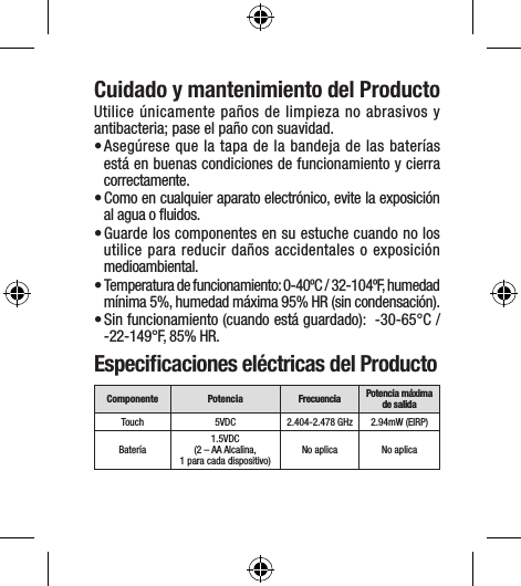 Cuidado y mantenimiento del ProductoUtilice únicamente paños de limpieza no abrasivos y antibacteria; pase el paño con suavidad.• Asegúrese que la tapa de la bandeja de las baterías está en buenas condiciones de funcionamiento y cierra correctamente.• Como en cualquier aparato electrónico, evite la exposición al agua o ﬂuidos. • Guarde los componentes en su estuche cuando no los utilice para reducir daños accidentales o exposición medioambiental. • Temperatura de funcionamiento: 0-40ºC / 32-104ºF, humedad mínima 5%, humedad máxima 95% HR (sin condensación).• Sin funcionamiento (cuando está guardado):  -30-65°C / -22-149°F, 85% HR.Especiﬁcaciones eléctricas del ProductoComponente Potencia Frecuencia Potencia máxima de salidaTouch 5VDC 2.404-2.478 GHz 2.94mW (EIRP)Batería 1.5VDC (2 – AA Alcalina, 1 para cada dispositivo) No aplica No aplica