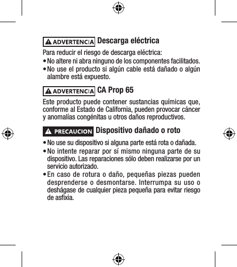  Descarga eléctricaPara reducir el riesgo de descarga eléctrica: • No altere ni abra ninguno de los componentes facilitados.• No use el producto si algún cable está dañado o algún alambre está expuesto. CA Prop 65 Este producto puede contener sustancias químicas que, conforme al Estado de California, pueden provocar cáncer y anomalías congénitas u otros daños reproductivos. Dispositivo dañado o roto• No use su dispositivo si alguna parte está rota o dañada.• No intente reparar por sí mismo ninguna parte de su dispositivo. Las reparaciones sólo deben realizarse por un servicio autorizado.• En caso de rotura o daño, pequeñas piezas pueden desprenderse o desmontarse. Interrumpa su uso o deshágase de cualquier pieza pequeña para evitar riesgo de asﬁxia.