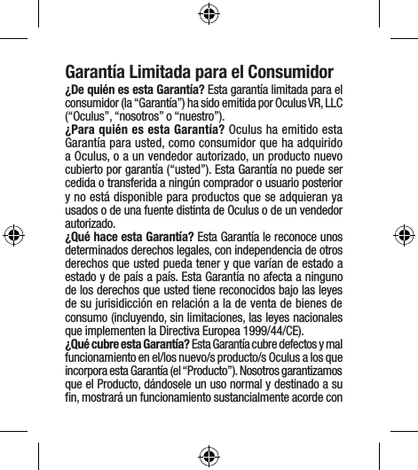 Garantía Limitada para el Consumidor¿De quién es esta Garantía? Esta garantía limitada para el consumidor (la “Garantía”) ha sido emitida por Oculus VR, LLC (“Oculus”, “nosotros” o “nuestro”). ¿Para quién es esta Garantía? Oculus ha emitido esta Garantía para usted, como consumidor que ha adquirido a Oculus, o a un vendedor autorizado, un producto nuevo cubierto por garantía (“usted”). Esta Garantía no puede ser cedida o transferida a ningún comprador o usuario posterior y no está disponible para productos que se adquieran ya usados o de una fuente distinta de Oculus o de un vendedor autorizado. ¿Qué hace esta Garantía? Esta Garantía le reconoce unos determinados derechos legales, con independencia de otros derechos que usted pueda tener y que varían de estado a estado y de país a país. Esta Garantía no afecta a ninguno de los derechos que usted tiene reconocidos bajo las leyes de su jurisidicción en relación a la de venta de bienes de consumo (incluyendo, sin limitaciones, las leyes nacionales que implementen la Directiva Europea 1999/44/CE).¿Qué cubre esta Garantía? Esta Garantía cubre defectos y mal funcionamiento en el/los nuevo/s producto/s Oculus a los que incorpora esta Garantía (el “Producto”). Nosotros garantizamos que el Producto, dándosele un uso normal y destinado a su ﬁn, mostrará un funcionamiento sustancialmente acorde con 