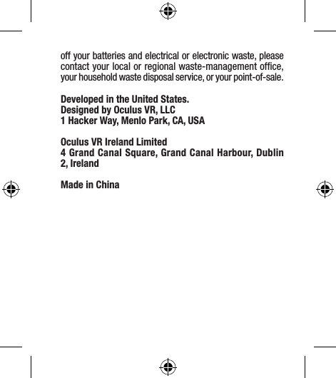 off your batteries and electrical or electronic waste, please contact your local or regional waste-management ofﬁce, your household waste disposal service, or your point-of-sale.Developed in the United States.Designed by Oculus VR, LLC 1 Hacker Way, Menlo Park, CA, USAOculus VR Ireland Limited4 Grand Canal Square, Grand Canal Harbour, Dublin 2, IrelandMade in China