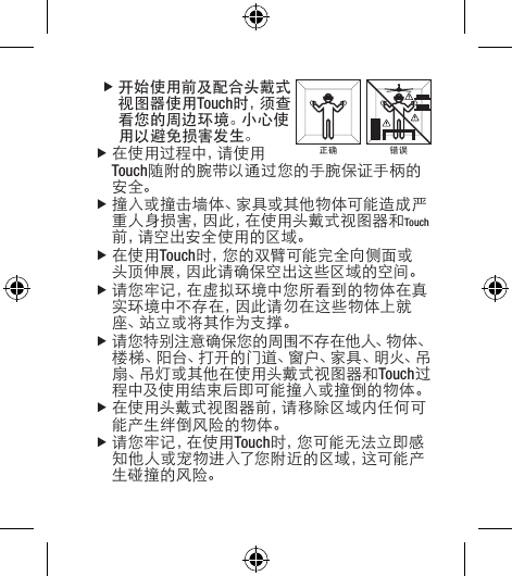  f开始使用前及配合头戴式视图器使用Touch时 ，须 查看您的周边环境。小心使用以避免损害发生。f在使用过程中，请使用Touch随附的腕带以通过您的手腕保证手柄的安全。f撞入或撞击墙体、家具或其他物体可能造成严重人身损害，因此，在使用头戴式视图器和Touch前 ，请 空 出 安 全 使 用 的 区 域 。f在使用Touch时，您的双臂可能完全向侧面或头顶伸展，因此请确保空出这些区域的空间。f请您牢记，在虚拟环境中您所看到的物体在真实环境中不存在，因此请勿在这些物体上就座 、站 立 或 将 其 作 为 支 撑 。f请您特别注意确保您的周围不存在他人、物体、楼 梯 、阳 台 、打 开 的 门 道 、窗 户 、家 具 、明 火 、吊扇、吊灯或其他在使用头戴式视图器和Touch过程中及使用结束后即可能撞入或撞倒的物体。f在使用头戴式视图器前，请移除区域内任何可能产生绊倒风险的物体。f请 您 牢 记 ，在 使 用 Touch时 ，您 可 能 无 法 立 即 感知他人或宠物进入了您附近的区域，这可能产生碰撞的风险。正确 错误