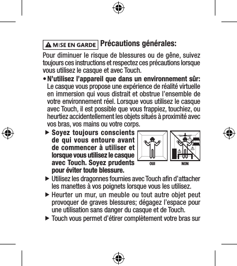  Précautions générales:Pour diminuer le risque de blessures ou de gêne, suivez toujours ces instructions et respectez ces précautions lorsque vous utilisez le casque et avec Touch.• N’utilisez l’appareil que dans un environnement sûr: Le casque vous propose une expérience de réalité virtuelle en immersion qui vous distrait et obstrue l’ensemble de votre environnement réel. Lorsque vous utilisez le casque avec Touch, il est possible que vous frappiez, touchiez, ou heurtiez accidentellement les objets situés à proximité avec vos bras, vos mains ou votre corps.  fSoyez toujours conscients de qui vous entoure avant de commencer à utiliser et lorsque vous utilisez le casque avec Touch. Soyez prudents pour éviter toute blessure. fUtilisez les dragonnes fournies avec Touch aﬁn d’attacher les manettes à vos poignets lorsque vous les utilisez. fHeurter un mur, un meuble ou tout autre objet peut provoquer de graves blessures; dégagez l’espace pour une utilisation sans danger du casque et de Touch. fTouch vous permet d’étirer complètement votre bras sur NONOUI