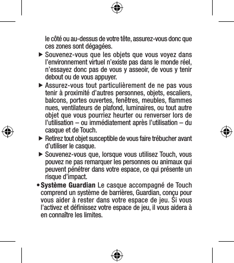 le côté ou au-dessus de votre tête, assurez-vous donc que ces zones sont dégagées.  fSouvenez-vous que les objets que vous voyez dans l’environnement virtuel n’existe pas dans le monde réel, n’essayez donc pas de vous y asseoir, de vous y tenir debout ou de vous appuyer. fAssurez-vous tout particulièrement de ne pas vous tenir à proximité d’autres personnes, objets, escaliers, balcons, portes ouvertes, fenêtres, meubles, ﬂammes nues, ventilateurs de plafond, luminaires, ou tout autre objet que vous pourriez heurter ou renverser lors de l’utilisation – ou immédiatement après l’utilisation – du casque et de Touch.  fRetirez tout objet susceptible de vous faire trébucher avant d’utiliser le casque.  fSouvenez-vous que, lorsque vous utilisez Touch, vous pouvez ne pas remarquer les personnes ou animaux qui peuvent pénétrer dans votre espace, ce qui présente un risque d’impact.• Système Guardian Le casque accompagné de Touch comprend un système de barrières, Guardian, conçu pour vous aider à rester dans votre espace de jeu. Si vous l’activez et déﬁnissez votre espace de jeu, il vous aidera à en connaître les limites.