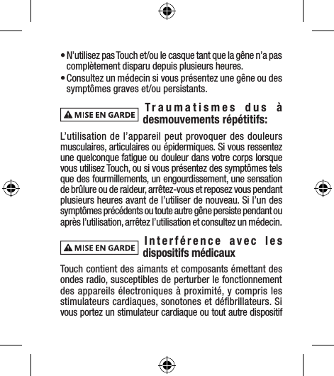 • N’utilisez pas Touch et/ou le casque tant que la gêne n’a pas complètement disparu depuis plusieurs heures.• Consultez un médecin si vous présentez une gêne ou des symptômes graves et/ou persistants.Traumatismes dus à desmouvements répétitifs:L’utilisation de l’appareil peut provoquer des douleurs musculaires, articulaires ou épidermiques. Si vous ressentez une quelconque fatigue ou douleur dans votre corps lorsque vous utilisez Touch, ou si vous présentez des symptômes tels que des fourmillements, un engourdissement, une sensation de brûlure ou de raideur, arrêtez-vous et reposez vous pendant plusieurs heures avant de l’utiliser de nouveau. Si l’un des symptômes précédents ou toute autre gêne persiste pendant ou après l’utilisation, arrêtez l’utilisation et consultez un médecin. Interférence avec les dispositifs médicauxTouch contient des aimants et composants émettant des ondes radio, susceptibles de perturber le fonctionnement des appareils électroniques à proximité, y compris les stimulateurs cardiaques, sonotones et déﬁbrillateurs. Si vous portez un stimulateur cardiaque ou tout autre dispositif 