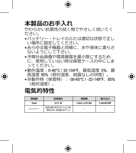 本製品のお手入れやわらかい抗菌性の拭く物でやさしく拭いてください。• バッテリー・トレイのふたは適切な状態で正しい場所に固定してください。• あらゆる電子機器と同様に、水や液体に濡らさないようにして下さい。• 予期せぬ損傷や環境暴露を最小限にするために、使用していない時は保管ケースの中にしまってください。• 動作温度：0-40°C / 32-104°F、最低湿度 5%、最高湿度 95%（相対湿度、結露なしの状態）。• 非動作時（保管時）：-30-65°C / -22-149°F、85%（相対湿度）。電気的特性構成部 定格電圧 周波数 最大出力Touch 直流 5V 2.404-2.478 GHz 2.94mW EIRPバッテリー 直流1.5V (単 3 形アルカリ乾電池 2 本, 各装置1本ずつ) － －