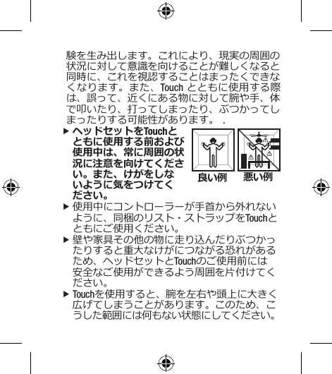 験を生み出します。これにより、現実の周囲の状況に対して意識を向けることが難しくなると同時に、これを視認することはまったくできなくなります。また、Touch とともに使用する際は、誤って、近くにある物に対して腕や手、体で叩いたり、打ってしまったり、ぶつかってしまったりする可能性があります。 . fヘッドセットをTouchとともに使用する前および使用中は、常に周囲の状況に注意を向けてください。また、けがをしないように気をつけてく ださい。 f使用中にコントローラーが手首から外れないように、同梱のリスト・ストラップをTouchとともにご使用ください。 f壁や家具その他の物に走り込んだりぶつかったりすると重大なけがにつながる恐れがあるため、ヘッドセットとTouchのご使用前には安全なご使用ができるよう周囲を片付けてください。 fTouchを使用すると、腕を左右や頭上に大きく広げてしまうことがあります。このため、こうした範囲には何もない状態にしてください。 良い例 悪い例