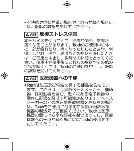 • 不快感や症状が重い場合やこれらが続く場合には、医師の診察を受けてください。 反復ストレス傷害本デバイスを使うことで、筋肉や関節、皮膚が痛くなることがあります。Touchのご使用中に体の一部が疲れたり、痛くなったりしたときや、刺痛、しびれ、炎症、硬直などの症状を感じたときは、ご使用を中止し、数時間の休憩をとってください。使用中や使用後にこれらの症状やその他の症状が続くときは、Touchのご使用を中止し、医師の診察を受けてください。  医療機器への干渉• Touchは磁石及び電波を発する部品を含んでいます。これらは、心臓のペースメーカー、補聴器、除細動器を含む、近くにある電子機器の動作に影響を及ぼす可能性があります。ペースメーカーなどの埋込型医療機器をお持ちの場合は、Touchをご使用になる前に医師か当該医療機器の製造元にご相談ください。Touchと医療機器の間には安全な距離を保つようにし、医療機器への干渉が続く場合にはTouchの使用を中止してください。