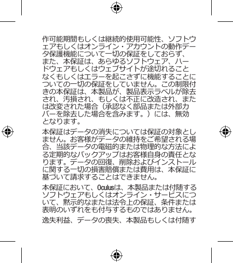 作可能期間もしくは継続的使用可能性、ソフトウェアもしくはオンライン・アカウントの動作データ保護機能について一切の保証をしておらず、また、本保証は、あらゆるソフトウェア、ハードウェアもしくはウェブサイトが途切れることなくもしくはエラーを起こさずに機能することについての一切の保証をしていません。この制限付きの本保証は、本製品が、製品表示ラベルが除去され、汚損され、もしくは不正に改造され、または改変された場合（承認なく部品または外部カバーを除去した場合を含みます。）には、無効となります。本保証はデータの消失については保証の対象としません。お客様がデータの維持をご希望される場合、当該データの電磁的または物理的な方法による定期的なバックアップはお客様自身の責任となります。データの回復、削除およびインストールに関する一切の損害賠償または費用は、本保証に基づいて請求することはできません。本保証において、Oculusは、本製品または付随するソフトウェアもしくはオンライン・サービスについて、黙示的なまたは法令上の保証、条件または表明のいずれをも付与するものではありません。逸失利益、データの喪失、本製品もしくは付随す