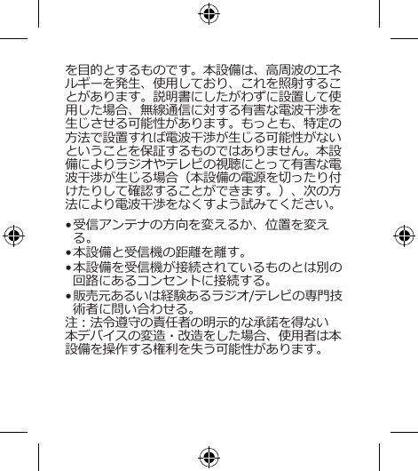 を目的とするものです。本設備は、高周波のエネルギーを発生、使用しており、これを照射することがあります。説明書にしたがわずに設置して使用した場合、無線通信に対する有害な電波干渉を生じさせる可能性があります。もっとも、特定の方法で設置すれば電波干渉が生じる可能性がないということを保証するものではありません。本設備によりラジオやテレビの視聴にとって有害な電波干渉が生じる場合（本設備の電源を切ったり付けたりして確認することができます。）、次の方法により電波干渉をなくすよう試みてください。• 受信アンテナの方向を変えるか、位置を変える。• 本設備と受信機の距離を離す。• 本設備を受信機が接続されているものとは別の回路にあるコンセントに接続する。• 販売元あるいは経験あるラジオ/テレビの専門技術者に問い合わせる。注：法令遵守の責任者の明示的な承諾を得ない本デバイスの変造・改造をした場合、使用者は本設備を操作する権利を失う可能性があります。