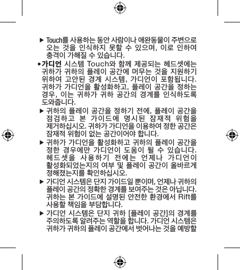  fTouch를 사용하는 동안 사람이나 애완동물이 주변으로 오는 것을 인식하지 못할 수 있으며, 이로  인하여 충격이 가해질 수 있습니다.• 가디언 시스템  Touch와 함께 제공되는 헤드셋에는 귀하가 귀하의 플레이 공간에 머무는 것을 지원하기 위하여  고안된  경계  시스템,  가디언이  포함됩니다. 귀하가 가디언을  활성화하고, 플레이 공간을 정하는 경우, 이는 귀하가 귀하 공간의 경계를 인식하도록 도와줍니다. f귀하의 플레이 공간을 정하기 전에, 플레이 공간을 점검하고  본  가이드에  명시된  잠재적  위험을  제거하십시오. 귀하가 가디언을 이용하여 정한 공간은 잠재적 위험이 없는 공간이어야 합니다. f귀하가 가디언을 활성화하고 귀하의 플레이 공간을 정한  경우에만  가디언이  도움이  될  수  있습니다. 헤드셋을  사용하기  전에는  언제나  가디언이  활성화되었는지의 여부 및 플레이 공간이 올바르게 정해졌는지를 확인하십시오. f가디언 시스템은 단지 가이드일 뿐이며, 언제나 귀하의 플레이 공간의 정확한 경계를 보여주는 것은 아닙니다. 귀하는 본 가이드에 설명된 안전한 환경에서 Rift를 사용할 책임을 부담합니다. f가디언 시스템은 단지 귀하 [플레이 공간]의 경계를 주의하도록 알려주는 역할을 합니다. 가디언 시스템은 귀하가 귀하의 플레이 공간에서 벗어나는 것을 예방할 
