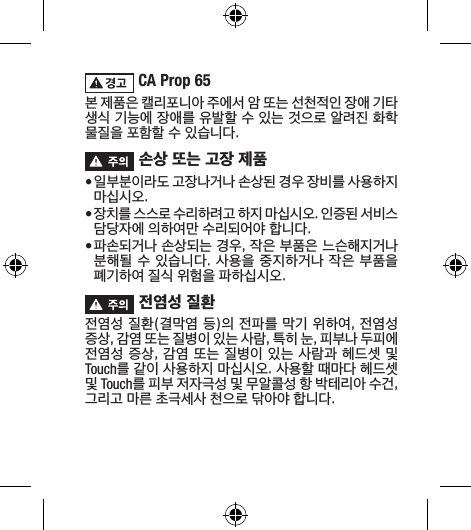  CA Prop 65 본 제품은 캘리포니아 주에서 암 또는 선천적인 장애 기타 생식 기능에 장애를 유발할 수 있는 것으로 알려진 화학 물질을 포함할 수 있습니다. 손상 또는 고장 제품• 일부분이라도 고장나거나 손상된 경우 장비를 사용하지 마십시오. • 장치를 스스로 수리하려고 하지 마십시오. 인증된 서비스 담당자에 의하여만 수리되어야 합니다.• 파손되거나 손상되는 경우, 작은 부품은 느슨해지거나 분해될 수 있습니다. 사용을 중지하거나 작은 부품을 폐기하여 질식 위험을 파하십시오. 전염성 질환전염성 질환(결막염 등)의 전파를 막기 위하여, 전염성 증상, 감염 또는 질병이 있는 사람, 특히 눈, 피부나 두피에 전염성 증상, 감염 또는 질병이 있는 사람과 헤드셋 및 Touch를 같이 사용하지 마십시오. 사용할 때마다 헤드셋 및 Touch를 피부 저자극성 및 무알콜성 항 박테리아 수건, 그리고 마른 초극세사 천으로 닦아야 합니다.