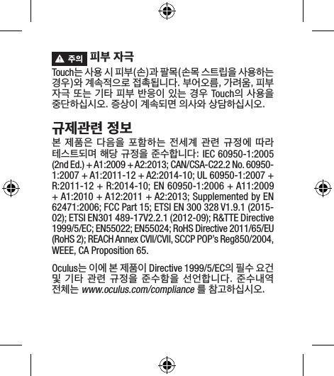  피부 자극Touch는 사용 시 피부(손)과 팔목(손목 스트립을 사용하는 경우)와 계속적으로 접촉됩니다. 부어오름, 가려움, 피부 자극 또는 기타 피부 반응이 있는 경우 Touch의 사용을 중단하십시오. 증상이 계속되면 의사와 상담하십시오.규제관련 정보본 제품은 다음을 포함하는 전세계 관련 규정에 따라 테스트되며 해당 규정을 준수합니다: IEC 60950-1:2005 (2nd Ed.) + A1:2009 + A2:2013; CAN/CSA-C22.2 No. 60950-1:2007 + A1:2011-12 + A2:2014-10; UL 60950-1:2007 + R:2011-12 + R:2014-10; EN 60950-1:2006 + A11:2009 + A1:2010 + A12:2011 + A2:2013; Supplemented by EN 62471:2006; FCC Part 15; ETSI EN 300 328 V1.9.1 (2015-02); ETSI EN301 489-17V2.2.1 (2012-09); R&amp;TTE Directive 1999/5/EC; EN55022; EN55024; RoHS Directive 2011/65/EU (RoHS 2); REACH Annex CVII/CVII, SCCP POP’s Reg850/2004, WEEE, CA Proposition 65.Oculus는 이에 본 제품이 Directive 1999/5/EC의 필수 요건 및 기타 관련  규정을 준수함을 선언합니다.  준수내역 전체는 www.oculus.com/compliance 를 참고하십시오.