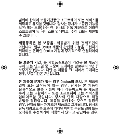범위에 한하여 보증기간동안 소프트웨어 또는 서비스를 제작하고 유지할 것입니다. 당사는 당사가 보증된 기능을 보유(또는 초과)하는 한, 당사의 단독 재량으로 이러한 소프트웨어 및 서비스를 업데이트, 수정 z또는 제한할 수 있습니다.제품등록은  본  보증을.  제공받기  위한  전제조건이 아닙니다. 일부 Oculus 제품의 완전한 기능을 구현하기 위하여는 온라인 Oculus 계정에 주기적으로 연결하여야 합니다.본 보증의 기간. 본 제한품질보증의 기간은 본 제품의 구매 또는 인도일 중 나중에 도래하는 날로부터 1년 (“보증기간”)입니다. 다만 본 제품을 EU 내에서 구매하는 경우, 보증기간은 2년입니다.본 제품에 문제가 있는 경우 Oculus의 조치. 본 제품에 결함  또는  오작동이  있는  경우,  당사는  본  제품이 실질적으로 보증 기능에 따라  작동하도록  본  제품을 수리 또는 교환하거나 또는 소프트웨어 또는 서비스를 업데이트할  것입니다.  당사의  단독  재량으로  해결 방법을  결정합니다.  제품을  교환하는  것으로  결정한 경우, 신제품 또는 재제조된 제품으로 교체됩니다. 당사의 단독 재량으로 본 보증에 기재된 어떠한 수단도 결함 또는 오작동을 수정하기에 적합하지 않다고 판단하는 경우, 