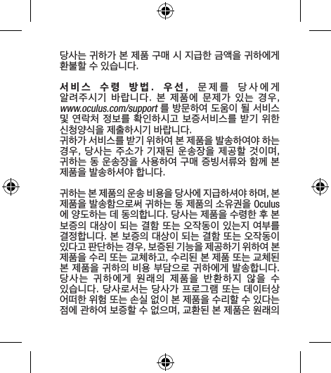 당사는 귀하가 본 제품 구매 시 지급한 금액을 귀하에게 환불할 수 있습니다.서비스  수령  방법. 우선,  문제를  당사에게  알려주시기  바랍니다.  본  제품에  문제가  있는  경우,  www.oculus.com/support 를 방문하여 도움이 될 서비스 및 연락처 정보를 확인하시고 보증서비스를 받기 위한 신청양식을 제출하시기 바랍니다.귀하가 서비스를 받기 위하여 본 제품을 발송하여야 하는 경우, 당사는  주소가 기재된  운송장을 제공할 것이며, 귀하는 동 운송장을 사용하여 구매 증빙서류와 함께 본 제품을 발송하셔야 합니다.귀하는 본 제품의 운송 비용을 당사에 지급하셔야 하며, 본 제품을 발송함으로써 귀하는 동 제품의 소유권을 Oculus에 양도하는 데 동의합니다. 당사는 제품을 수령한 후 본 보증의 대상이 되는 결함 또는 오작동이 있는지 여부를 결정합니다. 본 보증의 대상이 되는 결함 또는 오작동이 있다고 판단하는 경우, 보증된 기능을 제공하기 위하여 본 제품을 수리 또는 교체하고, 수리된 본 제품 또는 교체된 본 제품을 귀하의 비용 부담으로 귀하에게 발송합니다. 당사는  귀하에게  원래의  제품을  반환하지  않을  수 있습니다. 당사로서는 당사가 프로그램 또는 데이터상 어떠한 위험 또는 손실 없이 본 제품을 수리할 수 있다는 점에 관하여 보증할 수 없으며, 교환된 본 제품은 원래의 