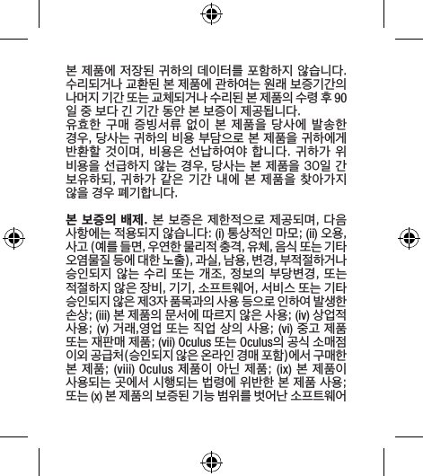 본 제품에 저장된 귀하의 데이터를 포함하지 않습니다. 수리되거나 교환된 본 제품에 관하여는 원래 보증기간의 나머지 기간 또는 교체되거나 수리된 본 제품의 수령 후 90일 중 보다 긴 기간 동안 본 보증이 제공됩니다.유효한 구매 증빙서류 없이 본 제품을 당사에 발송한 경우, 당사는 귀하의 비용 부담으로 본 제품을 귀하에게 반환할 것이며, 비용은 선납하여야 합니다. 귀하가 위 비용을 선급하지 않는 경우, 당사는 본 제품을 30일 간 보유하되, 귀하가 같은 기간 내에 본 제품을 찾아가지 않을 경우 폐기합니다.본 보증의 배제. 본 보증은 제한적으로 제공되며, 다음 사항에는 적용되지 않습니다: (i) 통상적인 마모; (ii) 오용, 사고 (예를 들면, 우연한 물리적 충격, 유체, 음식 또는 기타 오염물질 등에 대한 노출), 과실, 남용, 변경, 부적절하거나 승인되지 않는 수리 또는 개조, 정보의 부당변경, 또는 적절하지 않은 장비, 기기, 소프트웨어, 서비스 또는 기타 승인되지 않은 제3자 품목과의 사용 등으로 인하여 발생한 손상; (iii) 본 제품의 문서에 따르지 않은 사용; (iv) 상업적 사용; (v) 거래,영업 또는 직업 상의 사용; (vi) 중고 제품 또는 재판매 제품; (vii) Oculus 또는 Oculus의 공식 소매점 이외 공급처(승인되지 않은 온라인 경매 포함)에서 구매한 본 제품; (viii) Oculus 제품이 아닌 제품; (ix) 본 제품이 사용되는 곳에서 시행되는 법령에 위반한 본 제품 사용; 또는 (x) 본 제품의 보증된 기능 범위를 벗어난 소프트웨어 