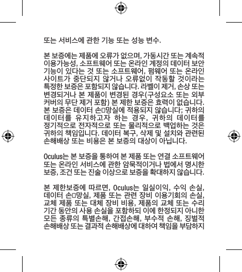 또는 서비스에 관한 기능 또는 성능 변수.본 보증에는 제품에 오류가 없으며, 가동시간 또는 계속적 이용가능성, 소프트웨어 또는 온라인 계정의 데이터 보안 기능이 있다는 것 또는 소프트웨어, 펌웨어 또는 온라인 사이트가 중단되지  않거나 오류없이 작동할 것이라는 특정한 보증은 포함되지 않습니다. 라벨이 제거, 손상 또는 변경되거나 본 제품이 변경된 경우(구성요소 또는 외부 커버의 무단 제거 포함) 본 제한 보증은 효력이 없습니다.본 보증은 데이터 손망실에 적용되지 않습니다; 귀하의 데이터를  유지하고자  하는  경우,  귀하의  데이터를 정기적으로 전자적으로 또는 물리적으로 백업하는 것은 귀하의 책임입니다. 데이터 복구, 삭제 및 설치와 관련된 손해배상 또는 비용은 본 보증의 대상이 아닙니다.Oculus는 본 보증을 통하여 본 제품 또는 연결 소프트웨어 또는 온라인 서비스에 관한 암묵적이거나 법에서 명시한 보증, 조건 또는 진술 이상으로 보증을 확대하지 않습니다.본 제한보증에 따르면, Oculus는 일실이익, 수익 손실, 데이터 손망실, 제품 또는 관련 장비 이용기회의 손실, 교체 제품 또는 대체 장비 비용, 제품의 교체 또는 수리 기간 동안의 사용 손실을 포함하되 이에 한정되지 아니한 모든 종류의 특별손해, 간접손해, 부수적 손해, 징벌적 손해배상 또는 결과적 손해배상에 대하여 책임을 부담하지 
